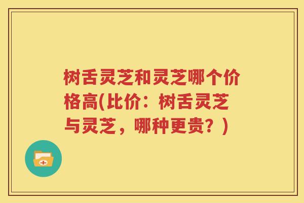 树舌灵芝和灵芝哪个价格高(比价：树舌灵芝与灵芝，哪种更贵？)