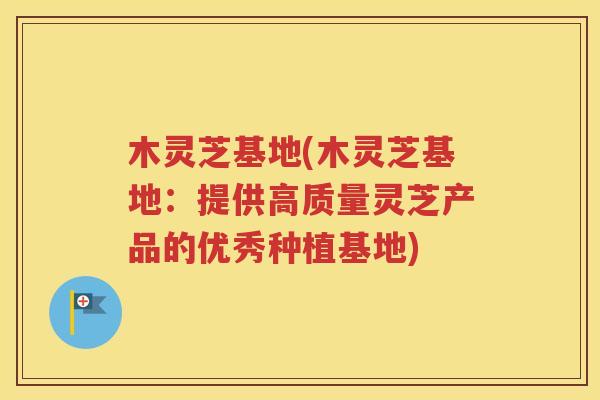 木灵芝基地(木灵芝基地：提供高质量灵芝产品的优秀种植基地)