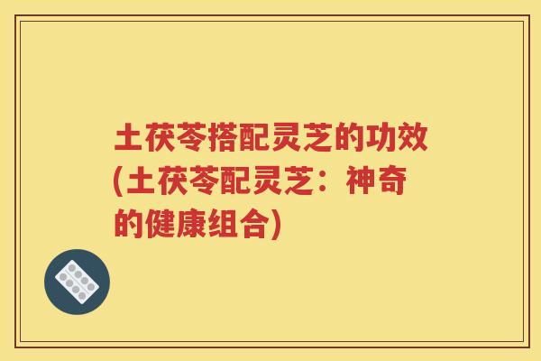 土茯苓搭配灵芝的功效(土茯苓配灵芝：神奇的健康组合)