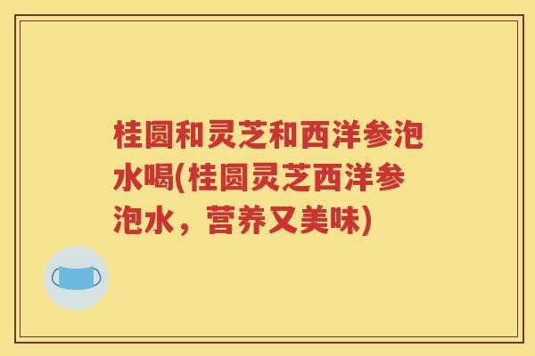 桂圆和灵芝和西洋参泡水喝(桂圆灵芝西洋参泡水，营养又美味)