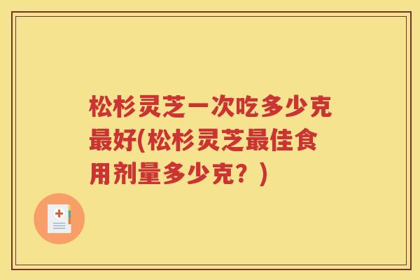 松杉灵芝一次吃多少克最好(松杉灵芝最佳食用剂量多少克？)