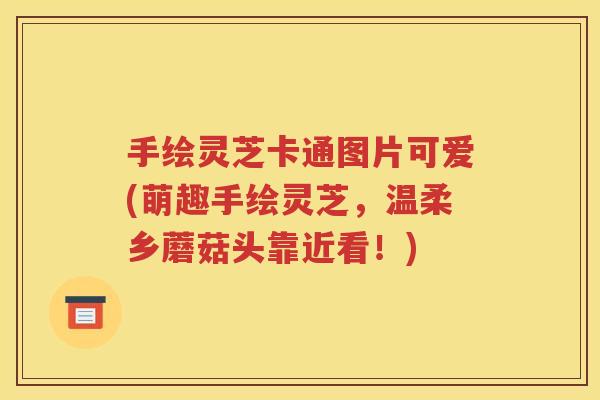 手绘灵芝卡通图片可爱(萌趣手绘灵芝，温柔乡蘑菇头靠近看！)