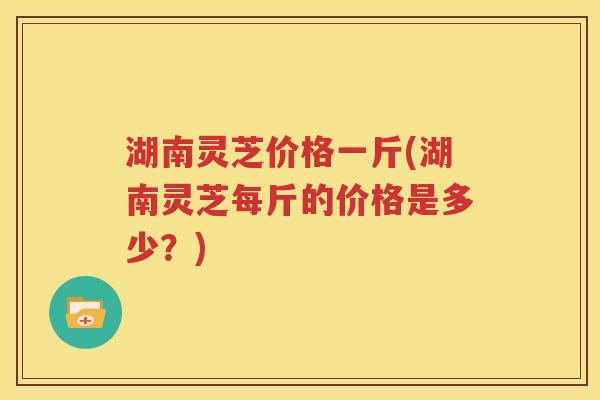 湖南灵芝价格一斤(湖南灵芝每斤的价格是多少？)