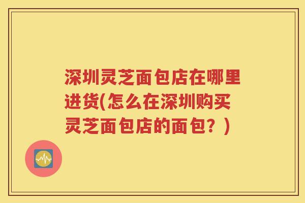 深圳灵芝面包店在哪里进货(怎么在深圳购买灵芝面包店的面包？)