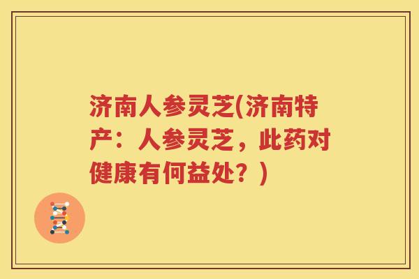 济南人参灵芝(济南特产：人参灵芝，此药对健康有何益处？)