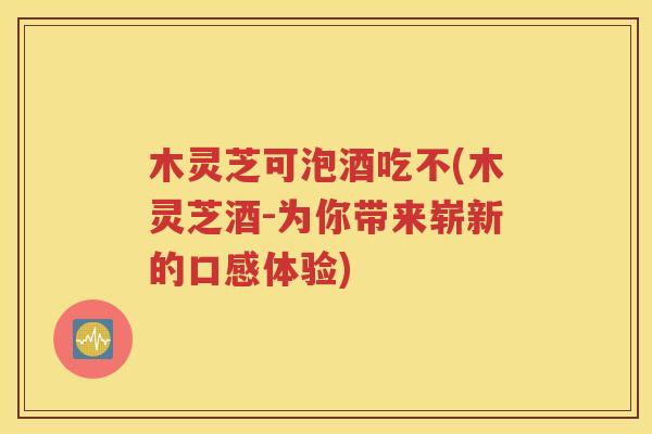 木灵芝可泡酒吃不(木灵芝酒-为你带来崭新的口感体验)