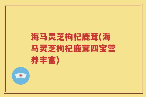 海马灵芝枸杞鹿茸(海马灵芝枸杞鹿茸四宝营养丰富)