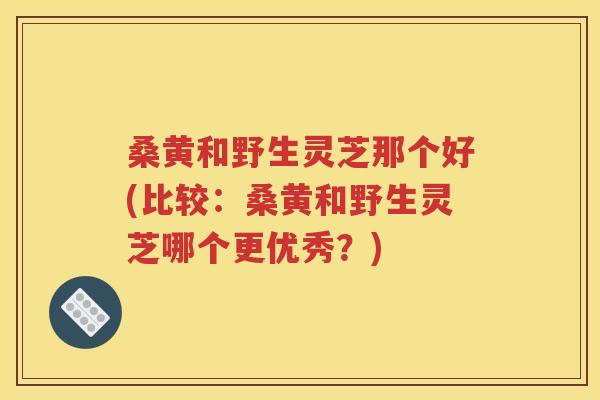 桑黄和野生灵芝那个好(比较：桑黄和野生灵芝哪个更优秀？)