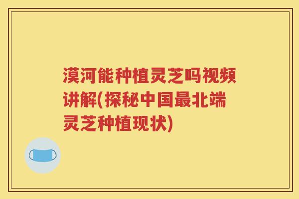 漠河能种植灵芝吗视频讲解(探秘中国最北端灵芝种植现状)