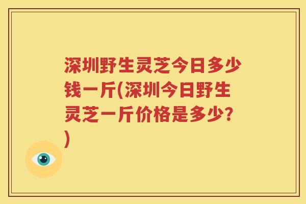 深圳野生灵芝今日多少钱一斤(深圳今日野生灵芝一斤价格是多少？)