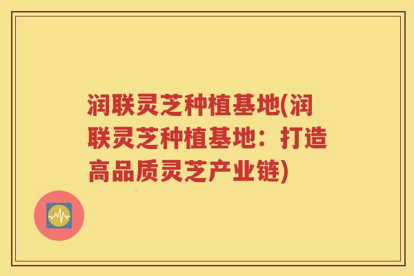 润联灵芝种植基地(润联灵芝种植基地：打造高品质灵芝产业链)