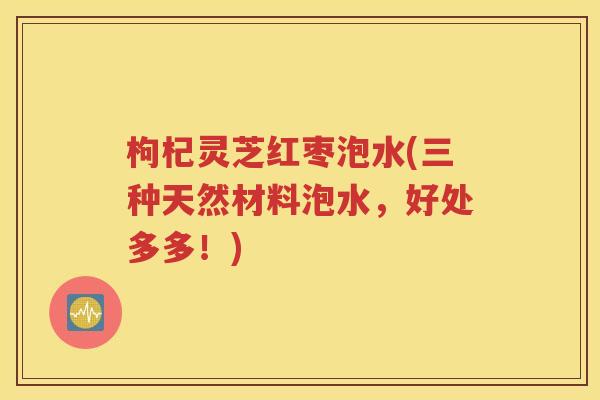 枸杞灵芝红枣泡水(三种天然材料泡水，好处多多！)