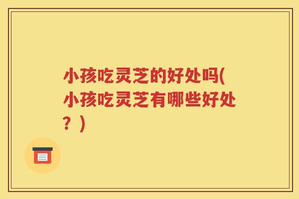 小孩吃灵芝的好处吗(小孩吃灵芝有哪些好处？)