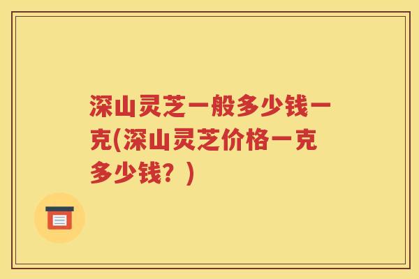 深山灵芝一般多少钱一克(深山灵芝价格一克多少钱？)