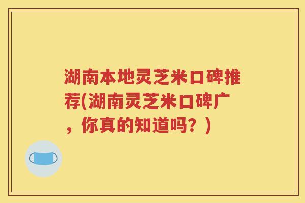 湖南本地灵芝米口碑推荐(湖南灵芝米口碑广，你真的知道吗？)