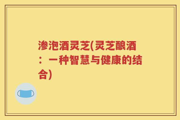 渗泡酒灵芝(灵芝酿酒：一种智慧与健康的结合)
