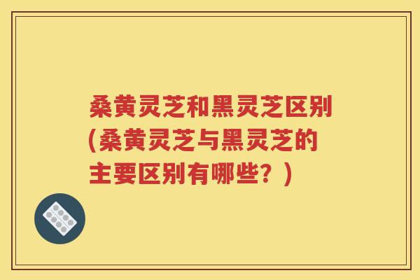 桑黄灵芝和黑灵芝区别(桑黄灵芝与黑灵芝的主要区别有哪些？)