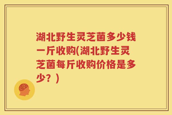 湖北野生灵芝菌多少钱一斤收购(湖北野生灵芝菌每斤收购价格是多少？)