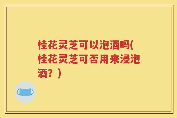 桂花灵芝可以泡酒吗(桂花灵芝可否用来浸泡酒？)