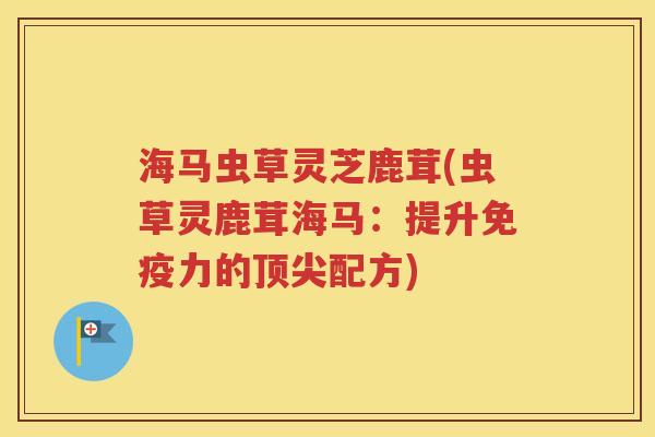 海马虫草灵芝鹿茸(虫草灵鹿茸海马：提升免疫力的顶尖配方)