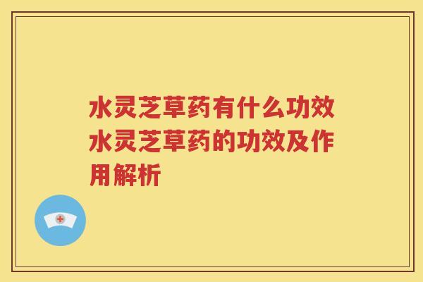 水灵芝草药有什么功效水灵芝草药的功效及作用解析