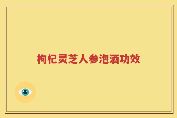枸杞灵芝人参泡酒功效
