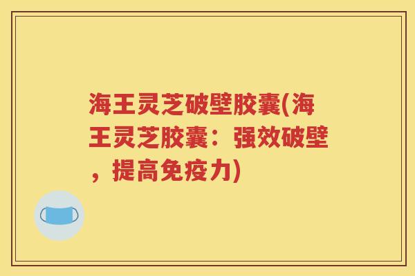 海王灵芝破壁胶囊(海王灵芝胶囊：强效破壁，提高免疫力)