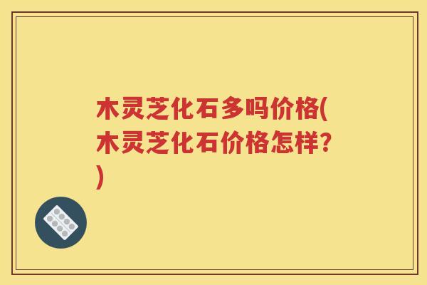 木灵芝化石多吗价格(木灵芝化石价格怎样？)