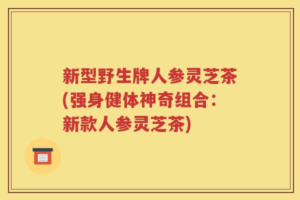 新型野生牌人参灵芝茶(强身健体神奇组合：新款人参灵芝茶)