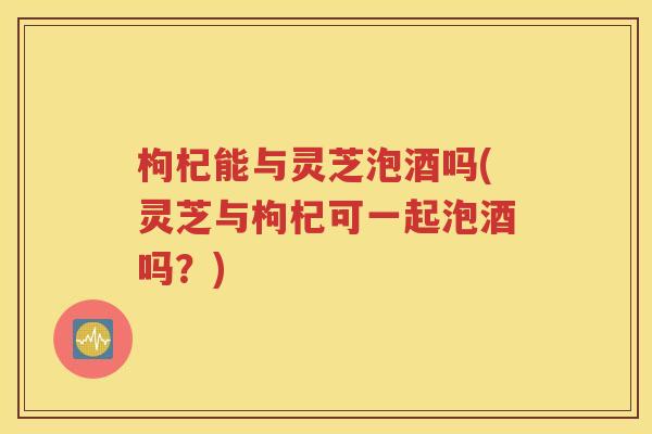 枸杞能与灵芝泡酒吗(灵芝与枸杞可一起泡酒吗？)