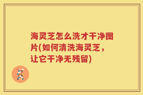 海灵芝怎么洗才干净图片(如何清洗海灵芝，让它干净无残留)