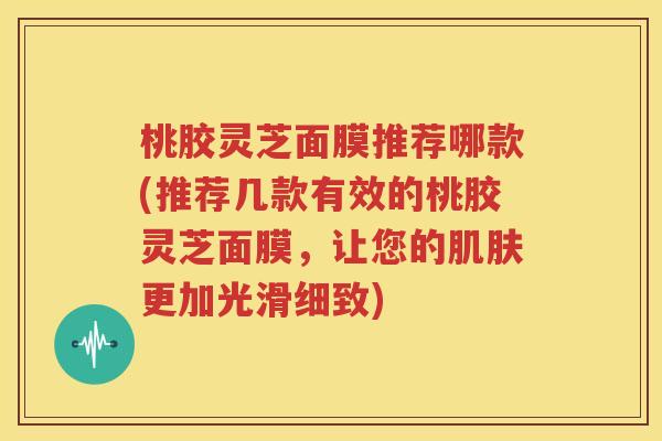桃胶灵芝面膜推荐哪款(推荐几款有效的桃胶灵芝面膜，让您的肌肤更加光滑细致)