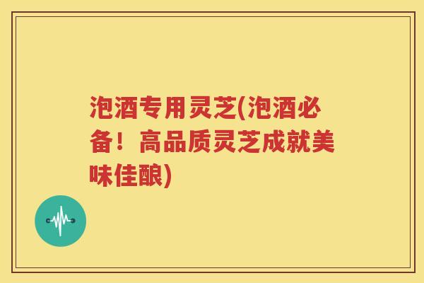 泡酒专用灵芝(泡酒必备！高品质灵芝成就美味佳酿)
