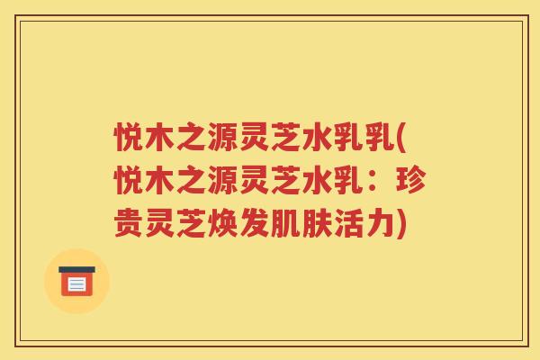 悦木之源灵芝水乳乳(悦木之源灵芝水乳：珍贵灵芝焕发肌肤活力)