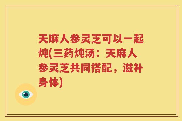 天麻人参灵芝可以一起炖(三药炖汤：天麻人参灵芝共同搭配，滋补身体)