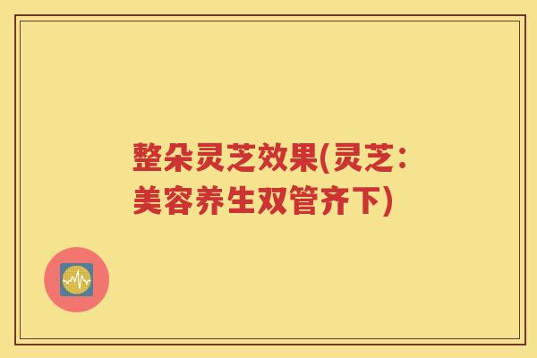 整朵灵芝效果(灵芝：美容养生双管齐下)