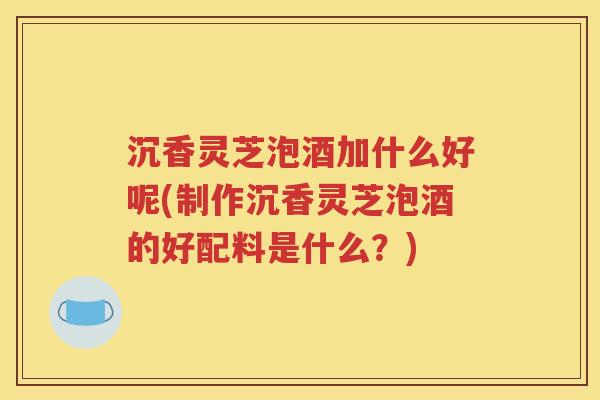 沉香灵芝泡酒加什么好呢(制作沉香灵芝泡酒的好配料是什么？)