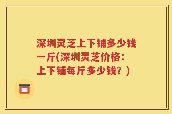 深圳灵芝上下铺多少钱一斤(深圳灵芝价格：上下铺每斤多少钱？)