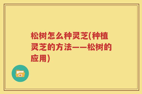 松树怎么种灵芝(种植灵芝的方法——松树的应用)