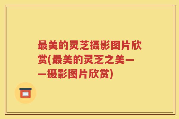最美的灵芝摄影图片欣赏(最美的灵芝之美——摄影图片欣赏)