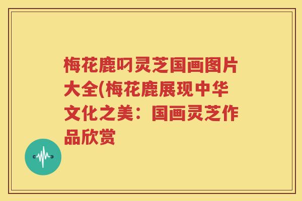 梅花鹿叼灵芝国画图片大全(梅花鹿展现中华文化之美：国画灵芝作品欣赏