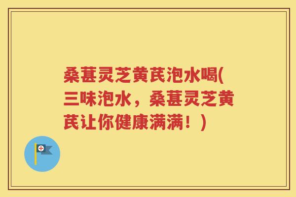 桑葚灵芝黄芪泡水喝(三味泡水，桑葚灵芝黄芪让你健康满满！)