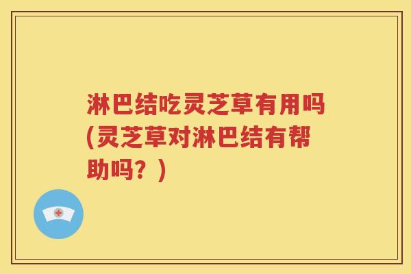 淋巴结吃灵芝草有用吗(灵芝草对淋巴结有帮助吗？)