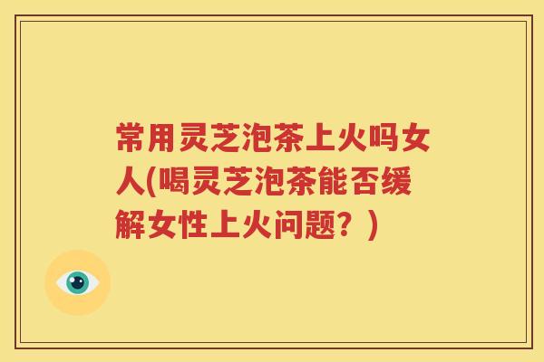 常用灵芝泡茶上火吗女人(喝灵芝泡茶能否缓解女性上火问题？)