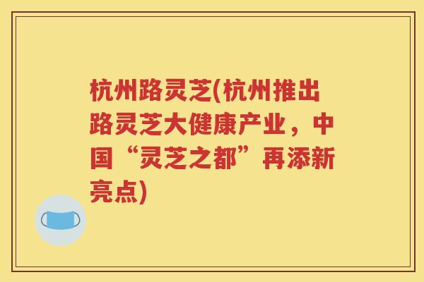 杭州路灵芝(杭州推出路灵芝大健康产业，中国“灵芝之都”再添新亮点)