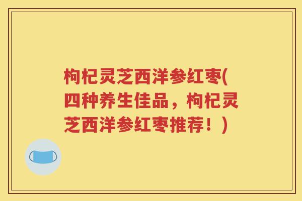 枸杞灵芝西洋参红枣(四种养生佳品，枸杞灵芝西洋参红枣推荐！)