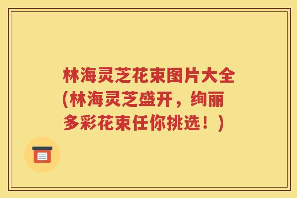 林海灵芝花束图片大全(林海灵芝盛开，绚丽多彩花束任你挑选！)