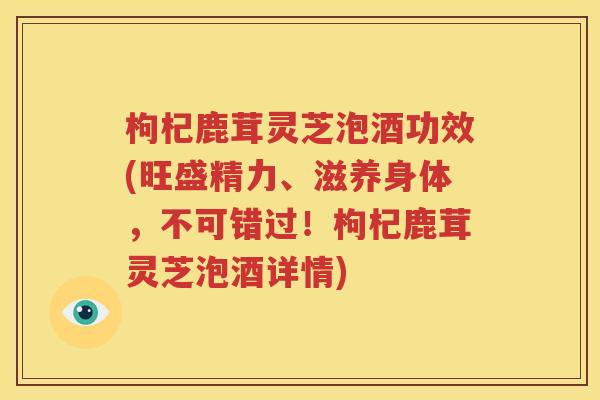枸杞鹿茸灵芝泡酒功效(旺盛精力、滋养身体，不可错过！枸杞鹿茸灵芝泡酒详情)