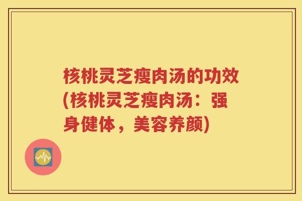 核桃灵芝瘦肉汤的功效(核桃灵芝瘦肉汤：强身健体，美容养颜)