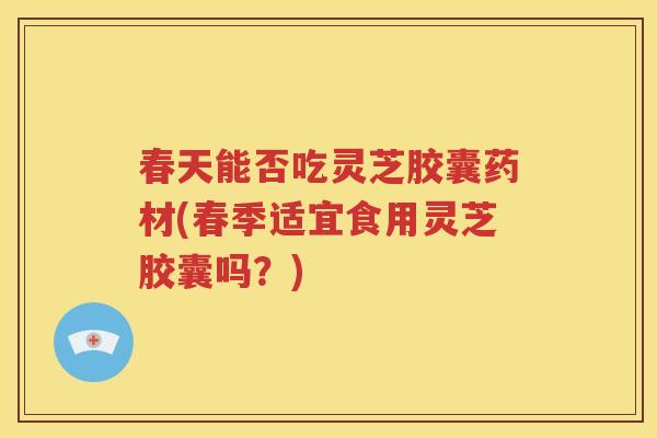 春天能否吃灵芝胶囊药材(春季适宜食用灵芝胶囊吗？)